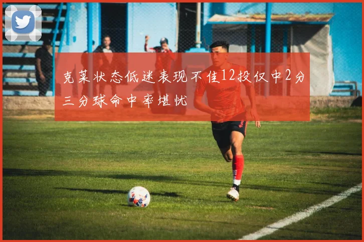 克莱状态低迷表现不佳12投仅中2分三分球命中率堪忧