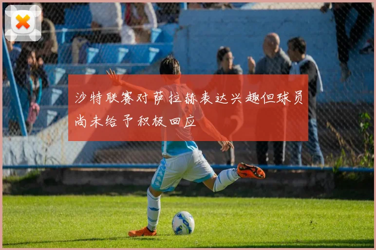 沙特联赛对萨拉赫表达兴趣但球员尚未给予积极回应
