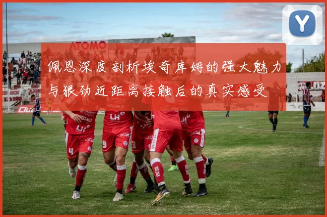佩恩深度剖析埃奇库姆的强大魅力与狠劲近距离接触后的真实感受