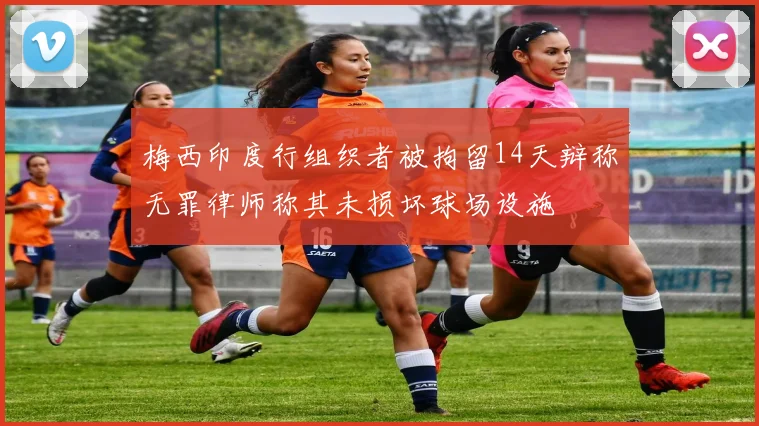梅西印度行组织者被拘留14天辩称无罪律师称其未损坏球场设施