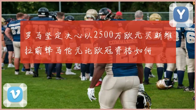 罗马坚定决心以2500万欧元买断维拉前锋马伦无论欧冠资格如何