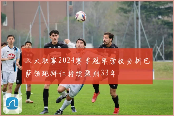 八大联赛2024赛季冠军营收分析巴萨领跑拜仁持续盈利33年