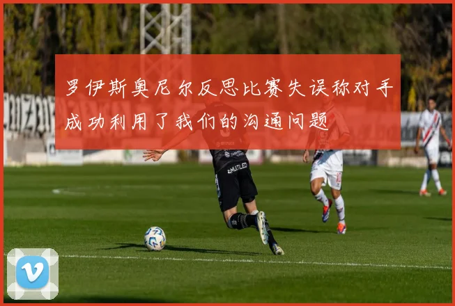 罗伊斯奥尼尔反思比赛失误称对手成功利用了我们的沟通问题