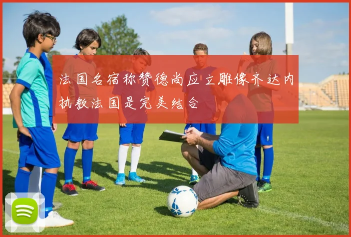 法国名宿称赞德尚应立雕像齐达内执教法国是完美结合