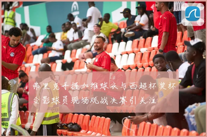 弗里克手握加维球衣与西超杯奖杯合影球员现场观战决赛引关注