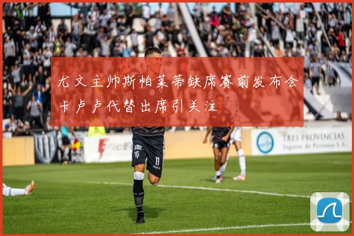 尤文主帅斯帕莱蒂缺席赛前发布会卡卢卢代替出席引关注