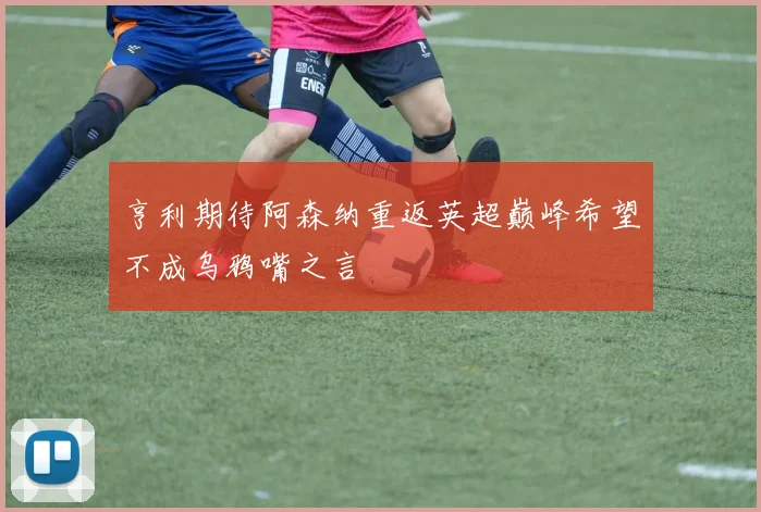 亨利期待阿森纳重返英超巅峰希望不成乌鸦嘴之言