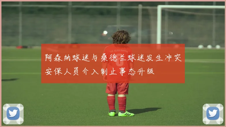 阿森纳球迷与桑德兰球迷发生冲突安保人员介入制止事态升级