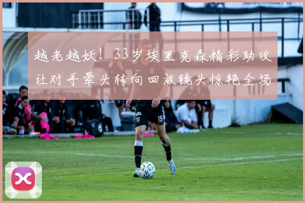 越老越妖！33岁埃里克森精彩助攻让对手晕头转向回放镜头惊艳全场