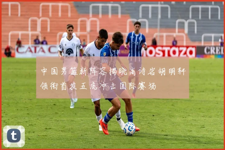 中国男篮新阵容揭晓高诗岩胡明轩领衔首发五虎冲击国际赛场