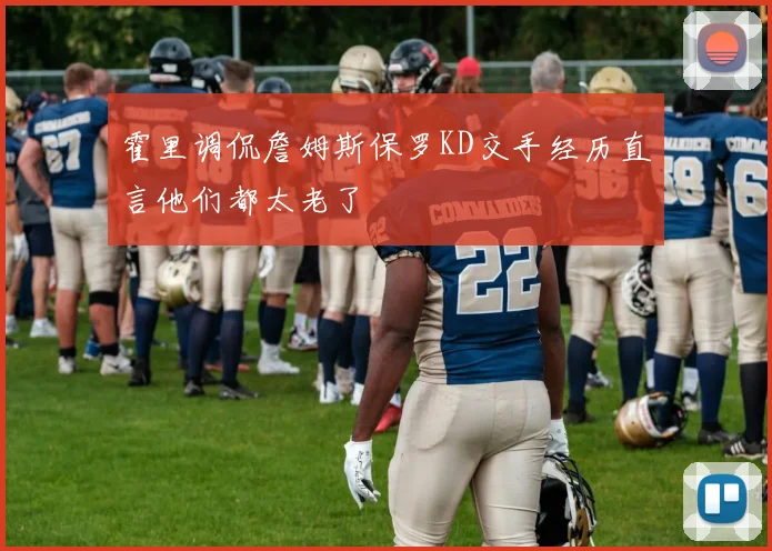 霍里调侃詹姆斯保罗KD交手经历直言他们都太老了
