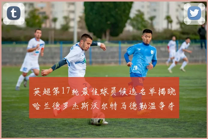 英超第17轮最佳球员候选名单揭晓哈兰德罗杰斯沃尔特马德勒温争夺荣誉