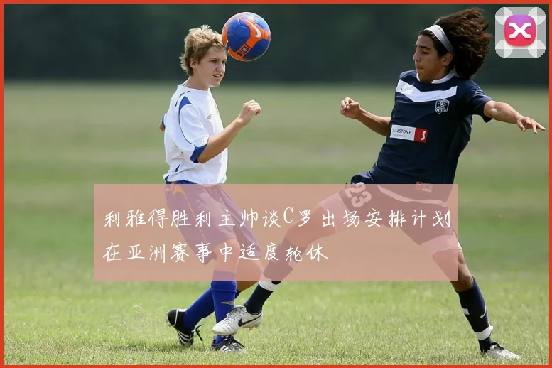 利雅得胜利主帅谈C罗出场安排计划在亚洲赛事中适度轮休