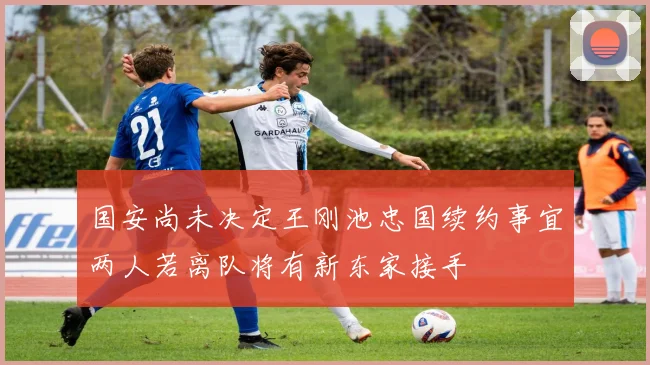 国安尚未决定王刚池忠国续约事宜两人若离队将有新东家接手