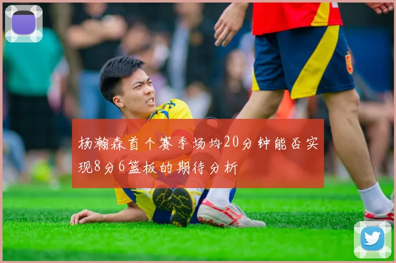 杨瀚森首个赛季场均20分钟能否实现8分6篮板的期待分析