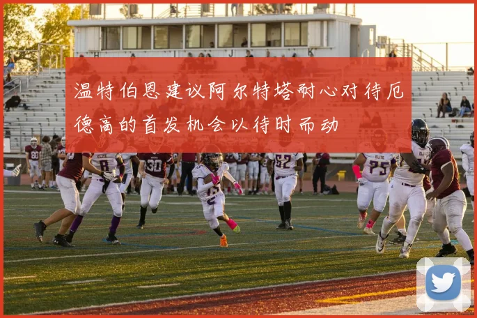温特伯恩建议阿尔特塔耐心对待厄德高的首发机会以待时而动