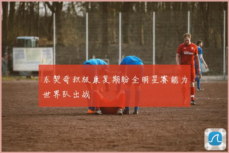 东契奇积极康复期盼全明星赛能为世界队出战