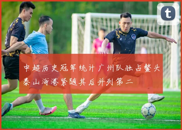 中超历史冠军统计广州队独占鳌头泰山海港紧随其后并列第二