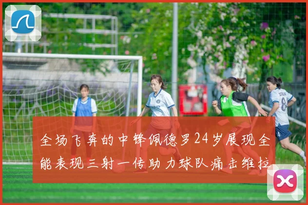 全场飞奔的中锋佩德罗24岁展现全能表现三射一传助力球队痛击维拉