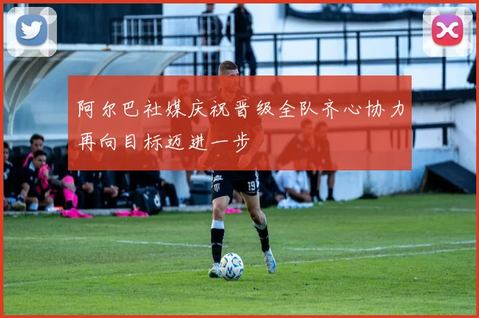 阿尔巴社媒庆祝晋级全队齐心协力再向目标迈进一步