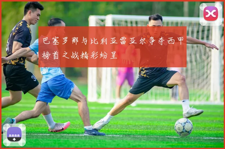 巴塞罗那与比利亚雷亚尔争夺西甲榜首之战精彩纷呈