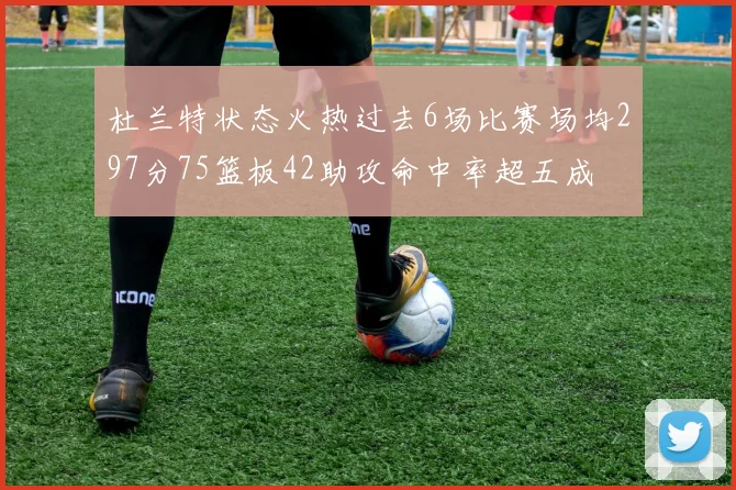 杜兰特状态火热过去6场比赛场均297分75篮板42助攻命中率超五成