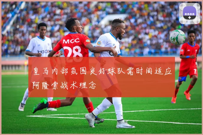 皇马内部氛围良好球队需时间适应阿隆索战术理念