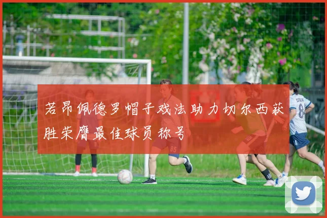 若昂佩德罗帽子戏法助力切尔西获胜荣膺最佳球员称号